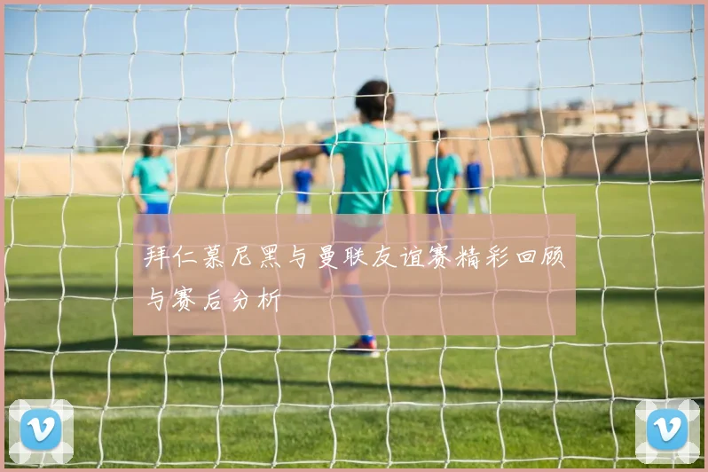 拜仁慕尼黑与曼联友谊赛精彩回顾与赛后分析