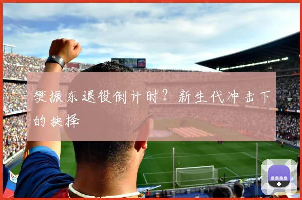 樊振东退役倒计时？新生代冲击下的抉择