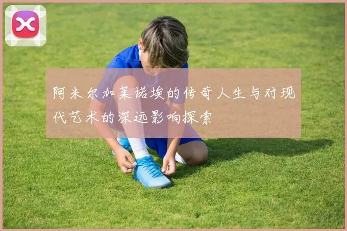 阿米尔加莱诺埃的传奇人生与对现代艺术的深远影响探索