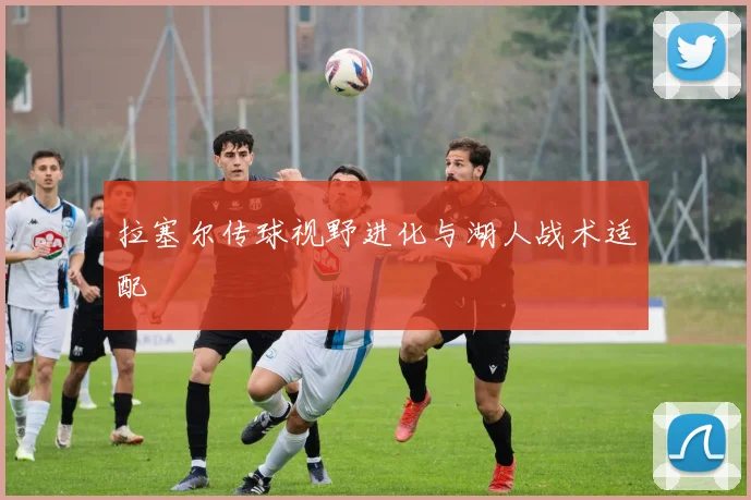 拉塞尔传球视野进化与湖人战术适配