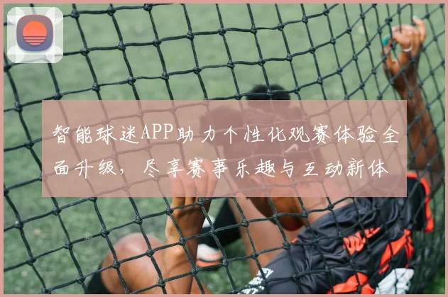 智能球迷APP助力个性化观赛体验全面升级，尽享赛事乐趣与互动新体验