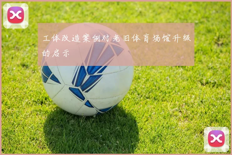 工体改造案例对老旧体育场馆升级的启示