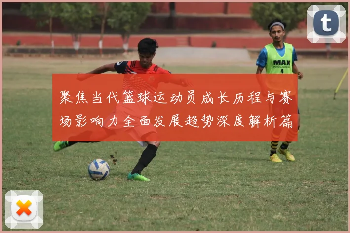 聚焦当代篮球运动员成长历程与赛场影响力全面发展趋势深度解析篇