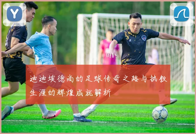 迪迪埃德尚的足球传奇之路与执教生涯的辉煌成就解析