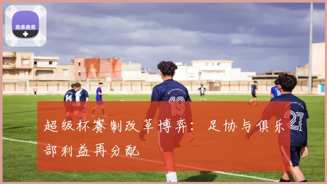 超级杯赛制改革博弈：足协与俱乐部利益再分配