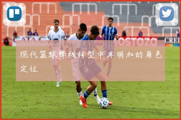 现代篮球锋线转型中库明加的角色定位