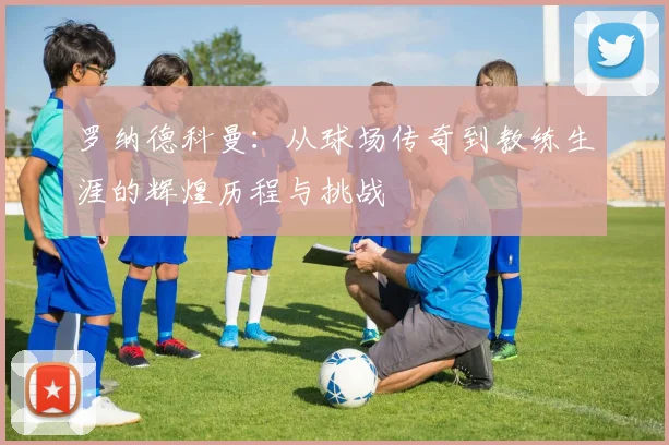 罗纳德科曼：从球场传奇到教练生涯的辉煌历程与挑战