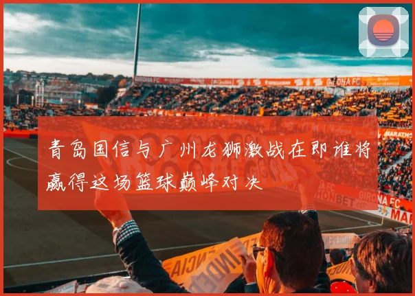 青岛国信与广州龙狮激战在即谁将赢得这场篮球巅峰对决