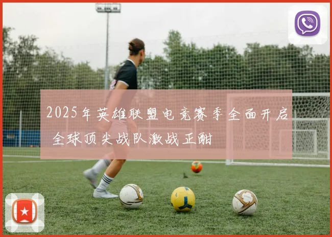 2025年英雄联盟电竞赛季全面开启 全球顶尖战队激战正酣